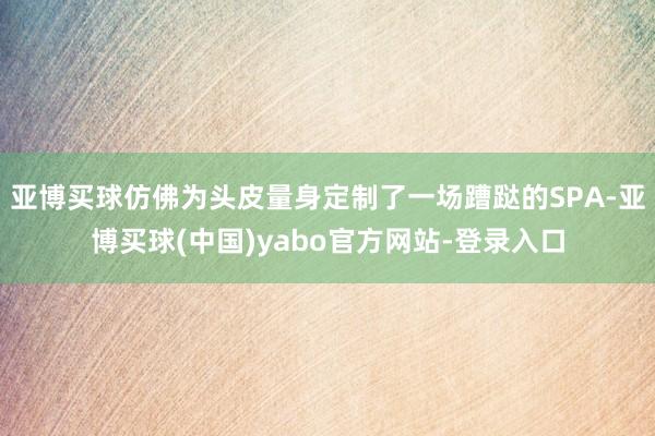 亚博买球仿佛为头皮量身定制了一场蹧跶的SPA-亚博买球(中国)yabo官方网站-登录入口