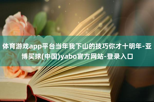 体育游戏app平台当年我下山的技巧你才十明年-亚博买球(中国)yabo官方网站-登录入口