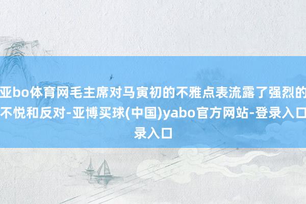 亚bo体育网毛主席对马寅初的不雅点表流露了强烈的不悦和反对-亚博买球(中国)yabo官方网站-登录入口