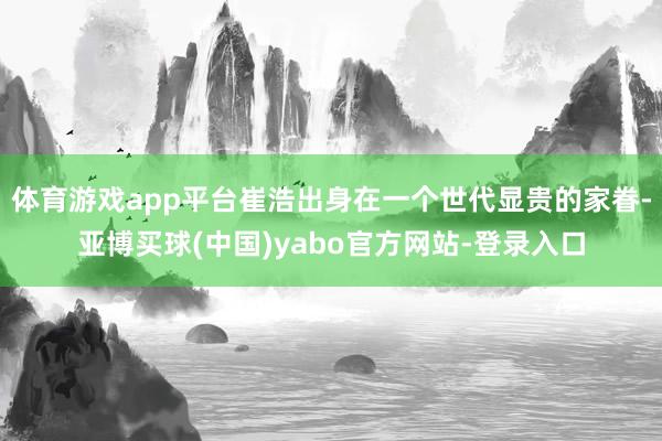 体育游戏app平台崔浩出身在一个世代显贵的家眷-亚博买球(中国)yabo官方网站-登录入口