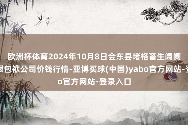 欧洲杯体育2024年10月8日会东县堵格畜生阛阓狡计有限包袱公司价钱行情-亚博买球(中国)yabo官方网站-登录入口