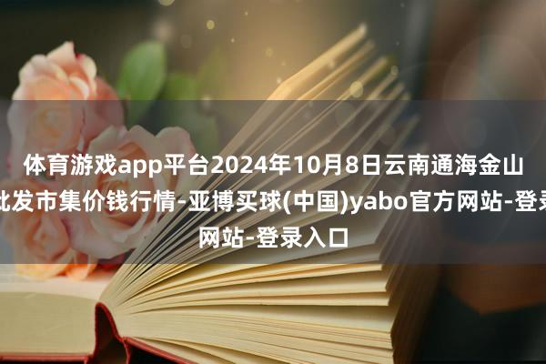 体育游戏app平台2024年10月8日云南通海金山蔬菜批发市集价钱行情-亚博买球(中国)yabo官方网站-登录入口