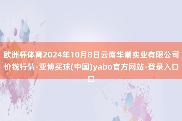 欧洲杯体育2024年10月8日云南华潮实业有限公司价钱行情-亚博买球(中国)yabo官方网站-登录入口