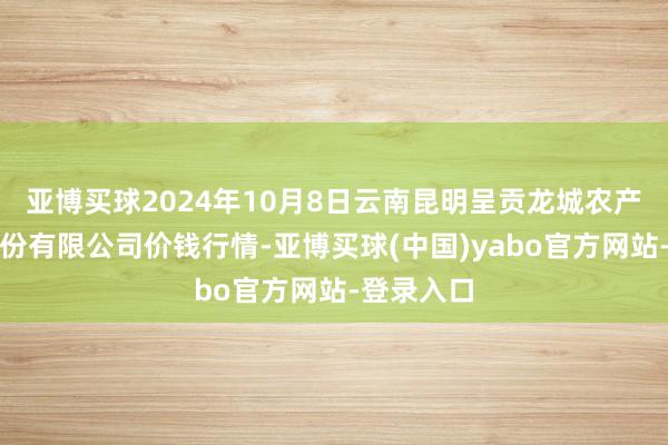 亚博买球2024年10月8日云南昆明呈贡龙城农产物野心股份有限公司价钱行情-亚博买球(中国)yabo官方网站-登录入口