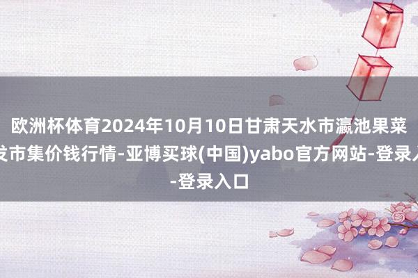 欧洲杯体育2024年10月10日甘肃天水市瀛池果菜批发市集价钱行情-亚博买球(中国)yabo官方网站-登录入口