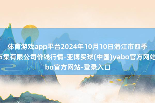 体育游戏app平台2024年10月10日潜江市四季友农居品市集有限公司价钱行情-亚博买球(中国)yabo官方网站-登录入口