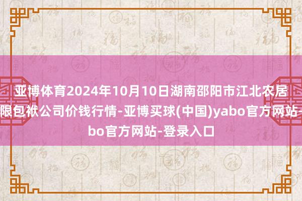 亚博体育2024年10月10日湖南邵阳市江北农居品批发有限包袱公司价钱行情-亚博买球(中国)yabo官方网站-登录入口