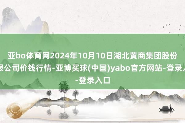 亚bo体育网2024年10月10日湖北黄商集团股份有限公司价钱行情-亚博买球(中国)yabo官方网站-登录入口