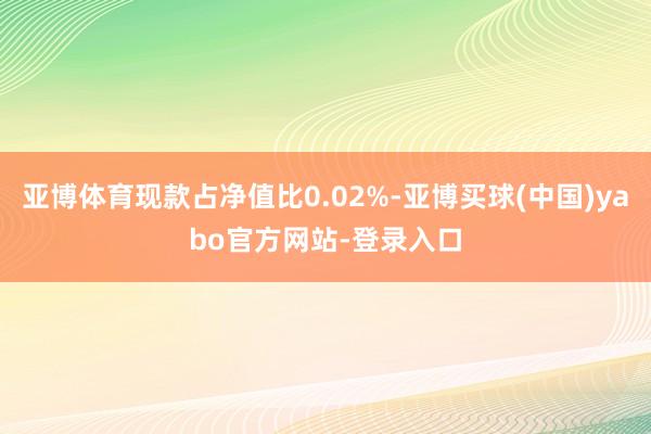 亚博体育现款占净值比0.02%-亚博买球(中国)yabo官方网站-登录入口