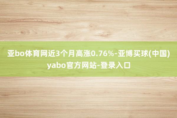 亚bo体育网近3个月高涨0.76%-亚博买球(中国)yabo官方网站-登录入口