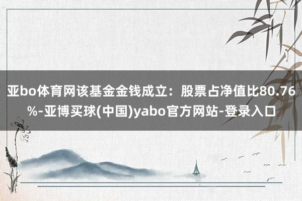 亚bo体育网该基金金钱成立：股票占净值比80.76%-亚博买球(中国)yabo官方网站-登录入口