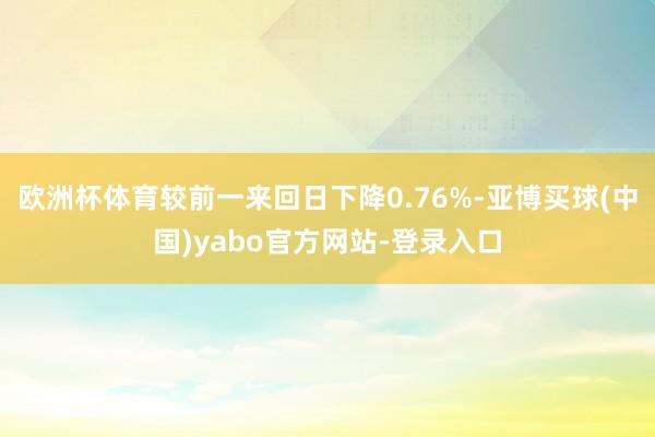 欧洲杯体育较前一来回日下降0.76%-亚博买球(中国)yabo官方网站-登录入口