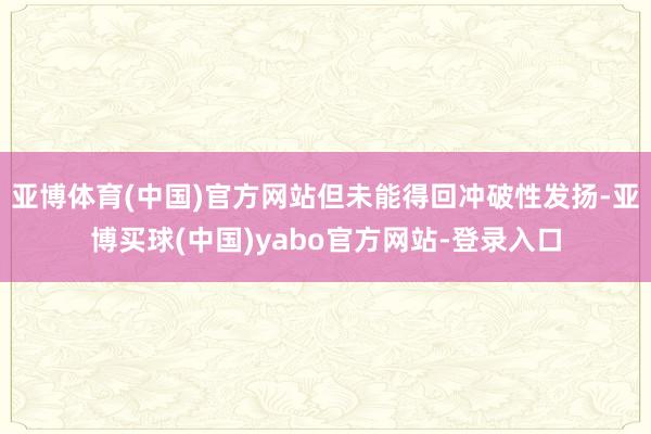 亚博体育(中国)官方网站但未能得回冲破性发扬-亚博买球(中国)yabo官方网站-登录入口