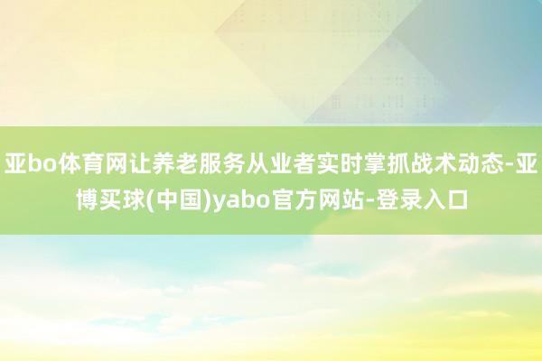 亚bo体育网让养老服务从业者实时掌抓战术动态-亚博买球(中国)yabo官方网站-登录入口