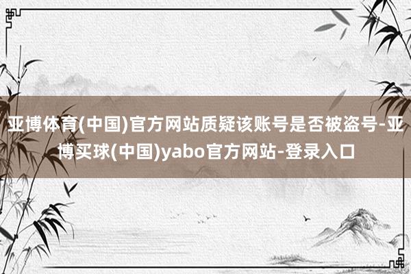 亚博体育(中国)官方网站质疑该账号是否被盗号-亚博买球(中国)yabo官方网站-登录入口