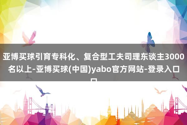 亚博买球引育专科化、复合型工夫司理东谈主3000名以上-亚博买球(中国)yabo官方网站-登录入口