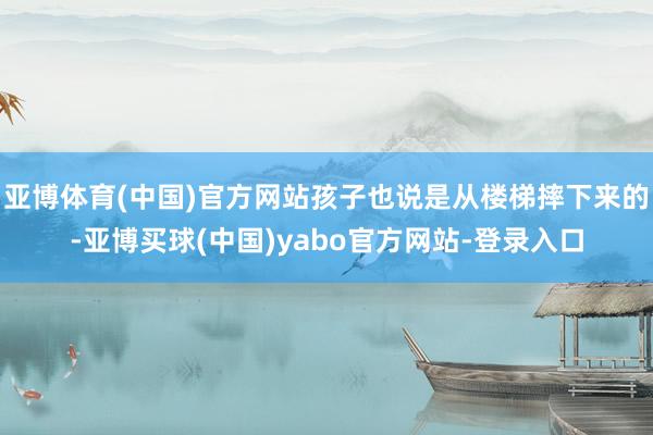 亚博体育(中国)官方网站孩子也说是从楼梯摔下来的-亚博买球(中国)yabo官方网站-登录入口