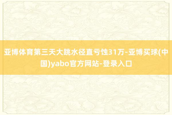 亚博体育第三天大跳水径直亏蚀31万-亚博买球(中国)yabo官方网站-登录入口