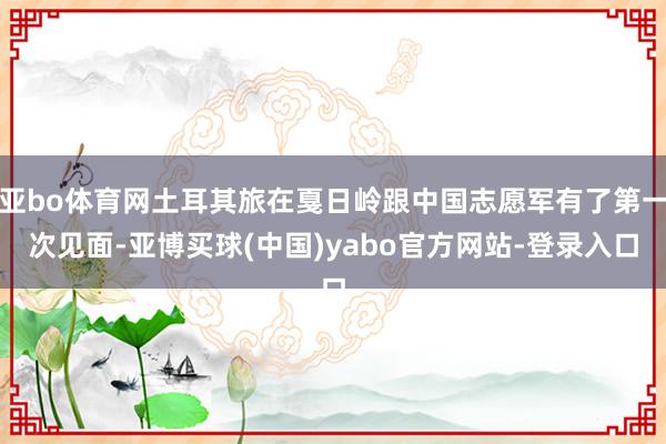 亚bo体育网土耳其旅在戛日岭跟中国志愿军有了第一次见面-亚博买球(中国)yabo官方网站-登录入口