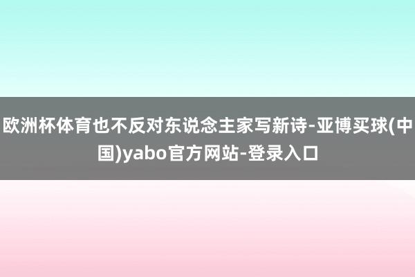 欧洲杯体育也不反对东说念主家写新诗-亚博买球(中国)yabo官方网站-登录入口