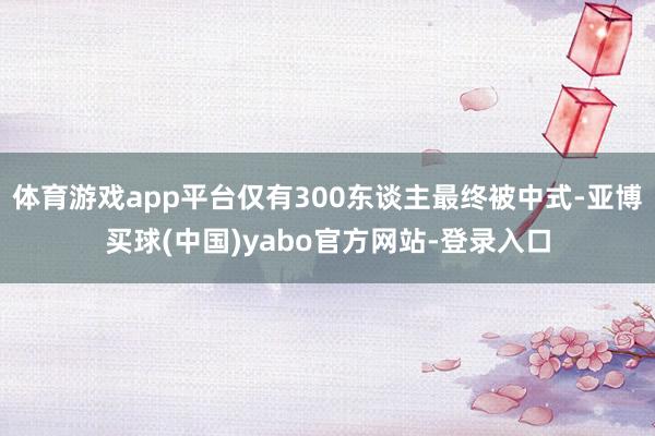 体育游戏app平台仅有300东谈主最终被中式-亚博买球(中国)yabo官方网站-登录入口