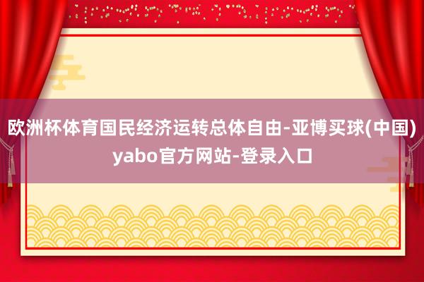 欧洲杯体育国民经济运转总体自由-亚博买球(中国)yabo官方网站-登录入口