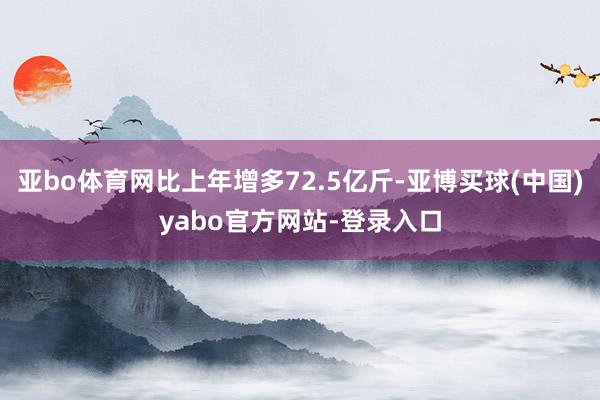 亚bo体育网比上年增多72.5亿斤-亚博买球(中国)yabo官方网站-登录入口