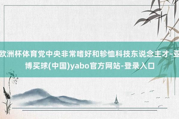 欧洲杯体育党中央非常嗜好和轸恤科技东说念主才-亚博买球(中国)yabo官方网站-登录入口