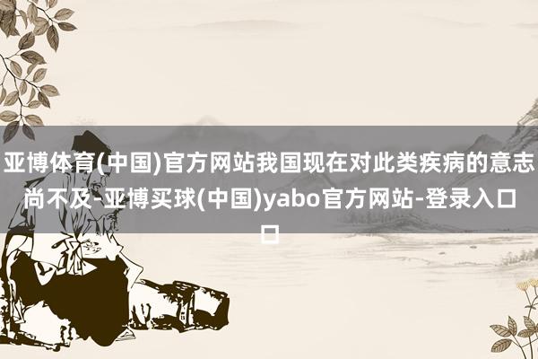 亚博体育(中国)官方网站我国现在对此类疾病的意志尚不及-亚博买球(中国)yabo官方网站-登录入口