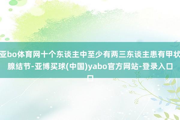 亚bo体育网十个东谈主中至少有两三东谈主患有甲状腺结节-亚博买球(中国)yabo官方网站-登录入口