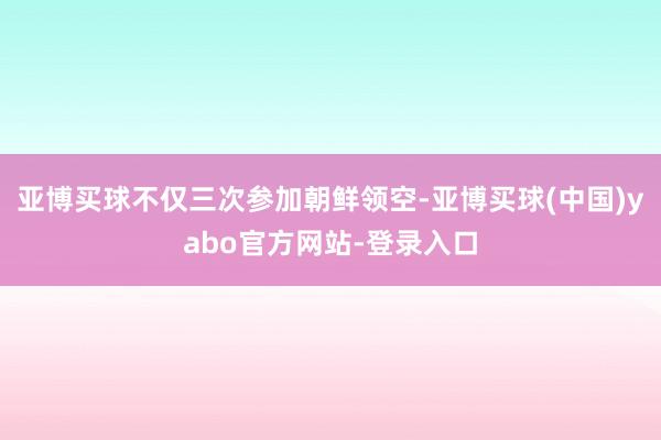 亚博买球不仅三次参加朝鲜领空-亚博买球(中国)yabo官方网站-登录入口