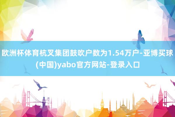 欧洲杯体育杭叉集团鼓吹户数为1.54万户-亚博买球(中国)yabo官方网站-登录入口