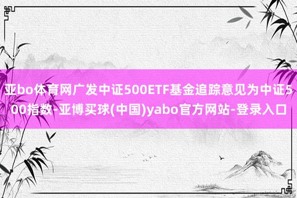 亚bo体育网广发中证500ETF基金追踪意见为中证500指数-亚博买球(中国)yabo官方网站-登录入口