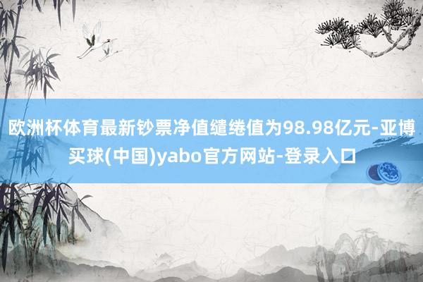 欧洲杯体育最新钞票净值缱绻值为98.98亿元-亚博买球(中国)yabo官方网站-登录入口