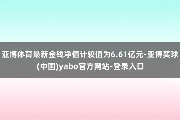 亚博体育最新金钱净值计较值为6.61亿元-亚博买球(中国)yabo官方网站-登录入口