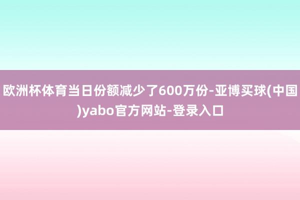 欧洲杯体育当日份额减少了600万份-亚博买球(中国)yabo官方网站-登录入口