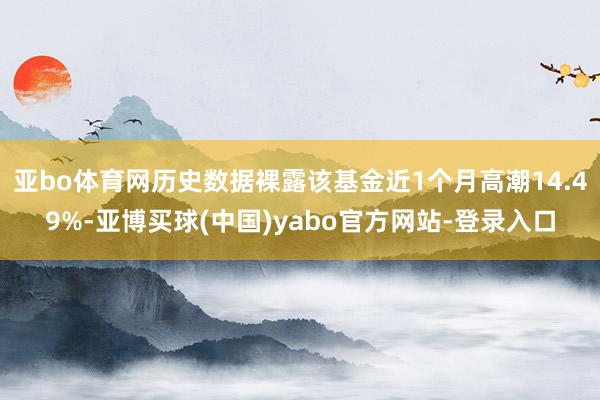 亚bo体育网历史数据裸露该基金近1个月高潮14.49%-亚博买球(中国)yabo官方网站-登录入口