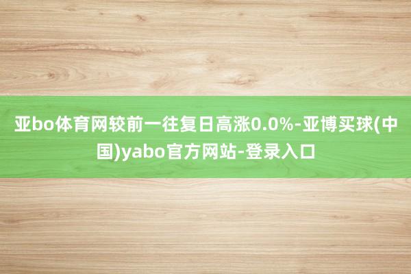 亚bo体育网较前一往复日高涨0.0%-亚博买球(中国)yabo官方网站-登录入口