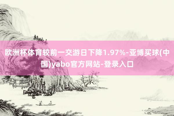 欧洲杯体育较前一交游日下降1.97%-亚博买球(中国)yabo官方网站-登录入口