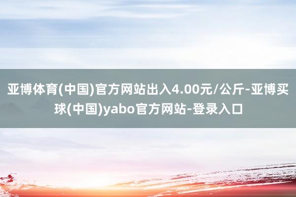 亚博体育(中国)官方网站出入4.00元/公斤-亚博买球(中国)yabo官方网站-登录入口