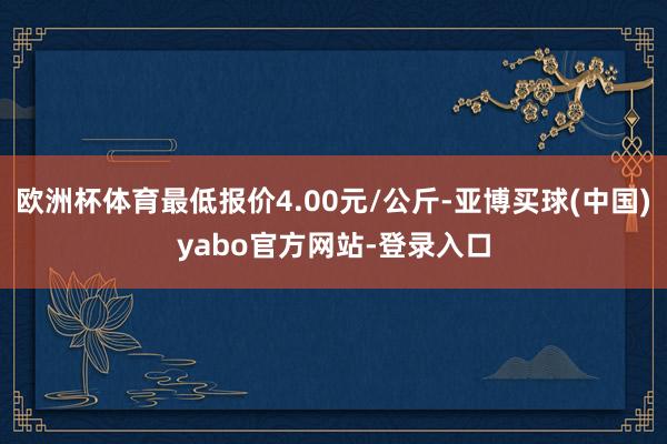 欧洲杯体育最低报价4.00元/公斤-亚博买球(中国)yabo官方网站-登录入口