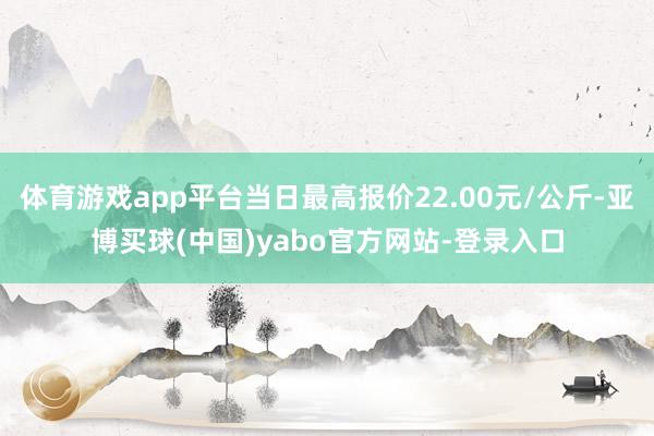 体育游戏app平台当日最高报价22.00元/公斤-亚博买球(中国)yabo官方网站-登录入口