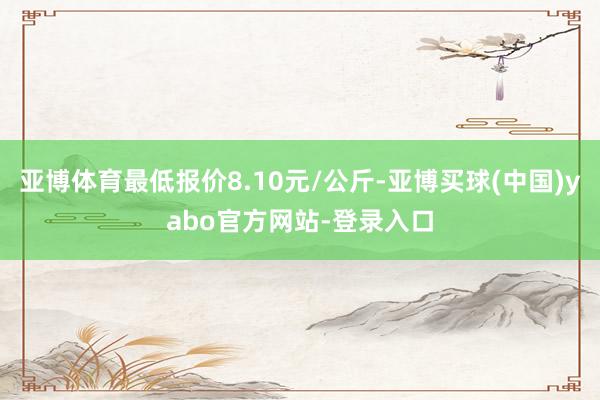 亚博体育最低报价8.10元/公斤-亚博买球(中国)yabo官方网站-登录入口