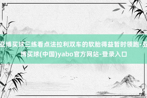 亚博买球三练看点法拉利双车的软胎得益暂时领跑-亚博买球(中国)yabo官方网站-登录入口