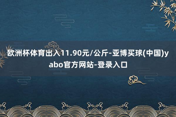 欧洲杯体育出入11.90元/公斤-亚博买球(中国)yabo官方网站-登录入口