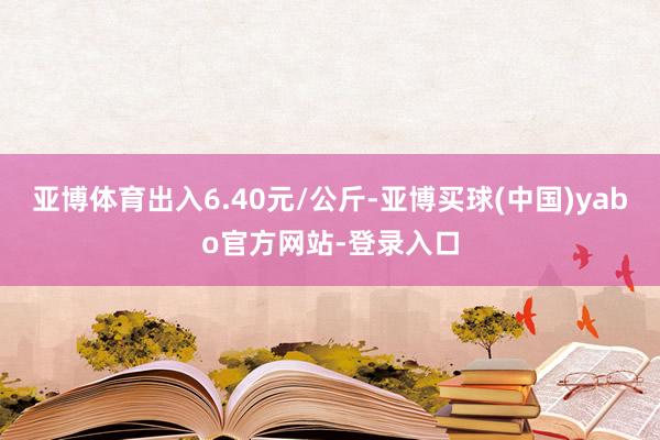 亚博体育出入6.40元/公斤-亚博买球(中国)yabo官方网站-登录入口