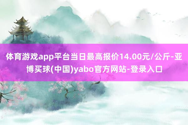 体育游戏app平台当日最高报价14.00元/公斤-亚博买球(中国)yabo官方网站-登录入口