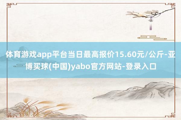 体育游戏app平台当日最高报价15.60元/公斤-亚博买球(中国)yabo官方网站-登录入口