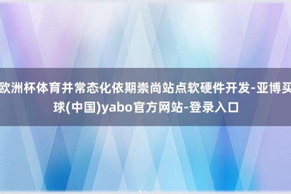 欧洲杯体育并常态化依期崇尚站点软硬件开发-亚博买球(中国)yabo官方网站-登录入口