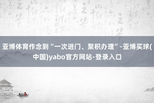 亚博体育作念到“一次进门、聚积办理”-亚博买球(中国)yabo官方网站-登录入口